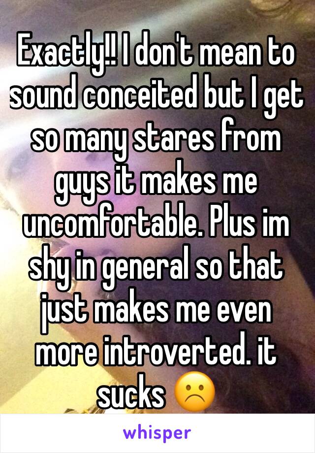 Exactly!! I don't mean to sound conceited but I get so many stares from guys it makes me uncomfortable. Plus im shy in general so that just makes me even more introverted. it sucks ☹️