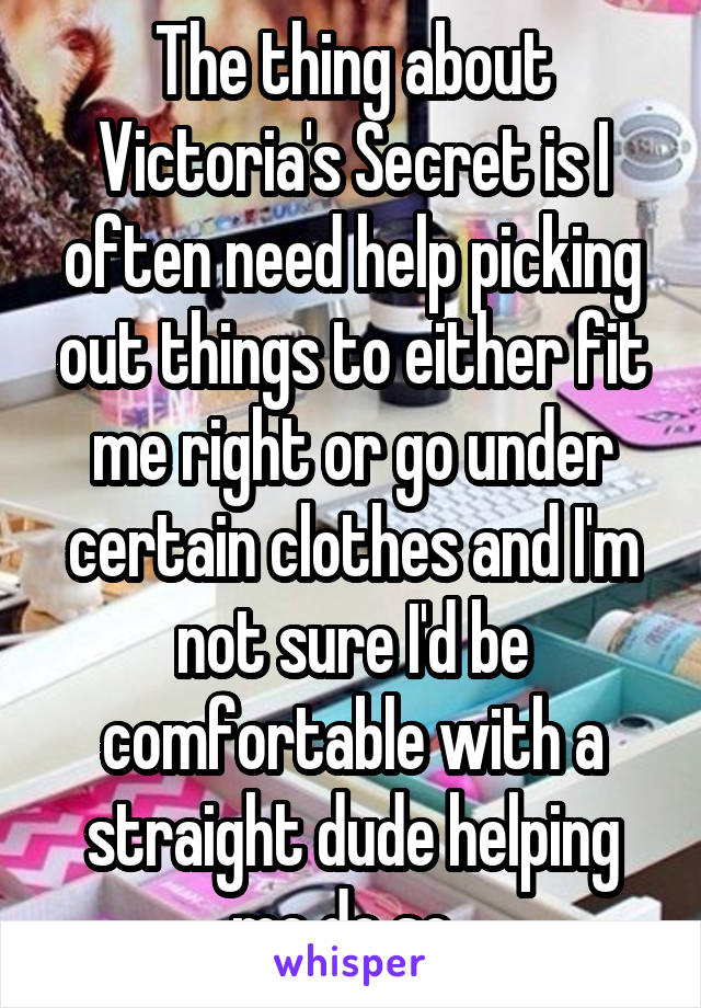 The thing about Victoria's Secret is I often need help picking out things to either fit me right or go under certain clothes and I'm not sure I'd be comfortable with a straight dude helping me do so..