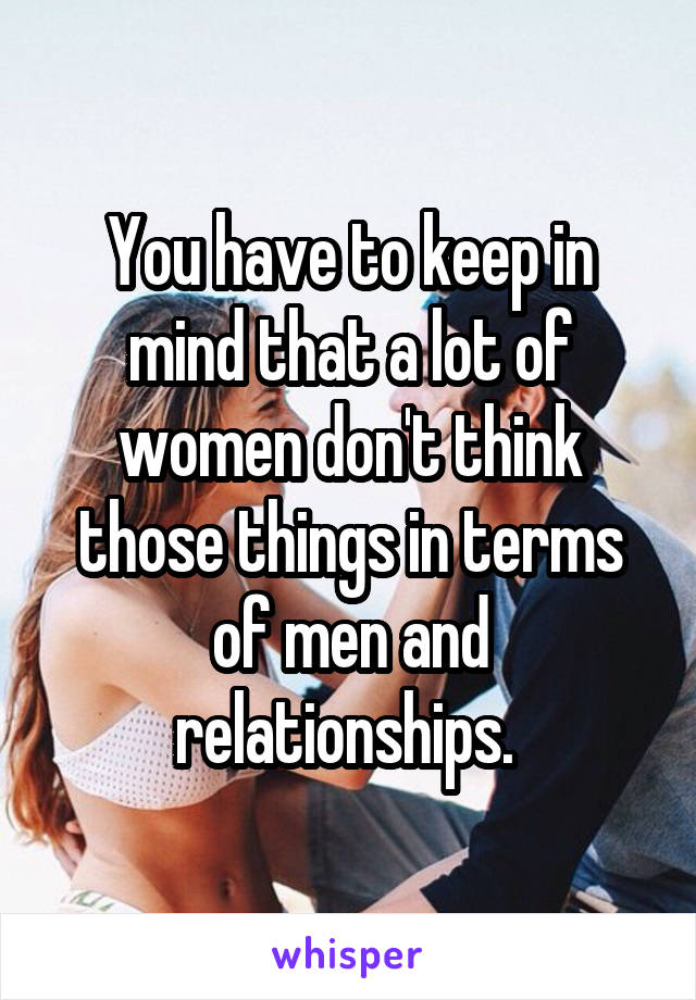 You have to keep in mind that a lot of women don't think those things in terms of men and relationships. 