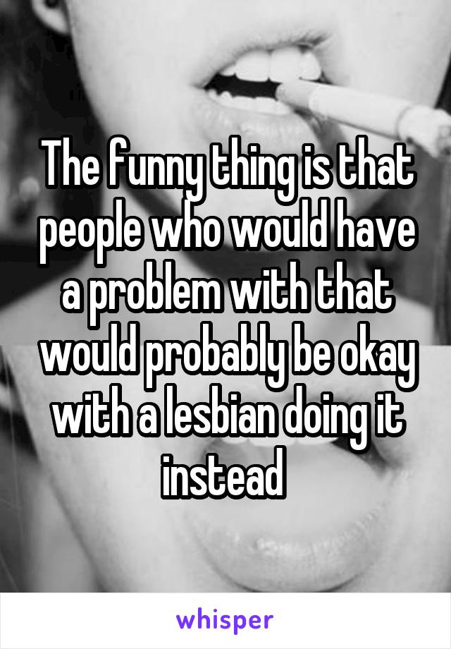 The funny thing is that people who would have a problem with that would probably be okay with a lesbian doing it instead 