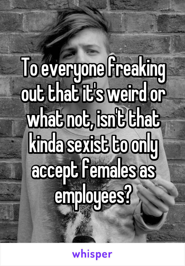 To everyone freaking out that it's weird or what not, isn't that kinda sexist to only accept females as employees?