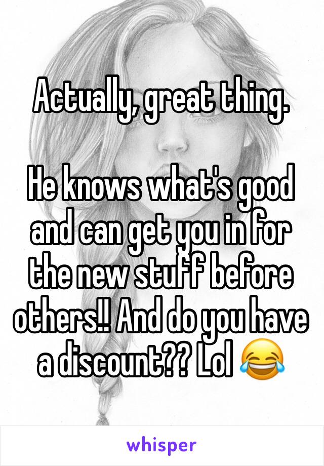 Actually, great thing. 

He knows what's good and can get you in for the new stuff before others!! And do you have a discount?? Lol 😂 