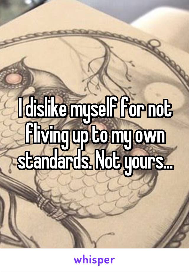 I dislike myself for not fliving up to my own standards. Not yours...