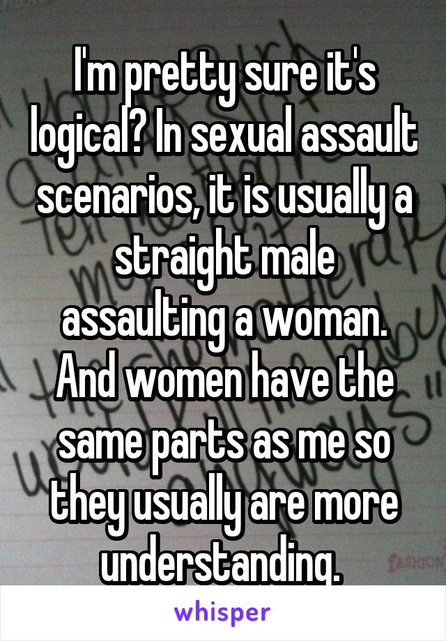 I'm pretty sure it's logical? In sexual assault scenarios, it is usually a straight male assaulting a woman. And women have the same parts as me so they usually are more understanding. 