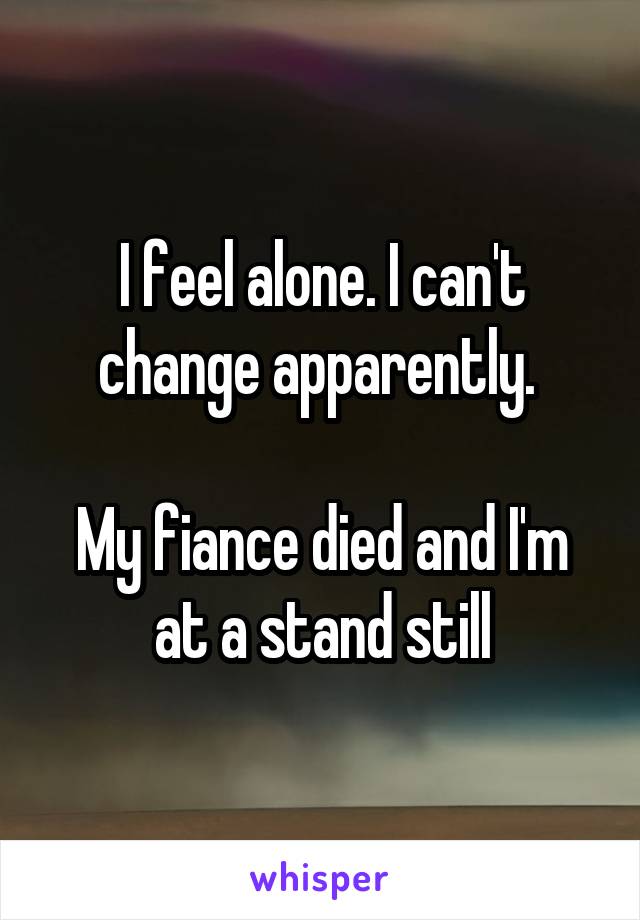 I feel alone. I can't change apparently. 

My fiance died and I'm at a stand still