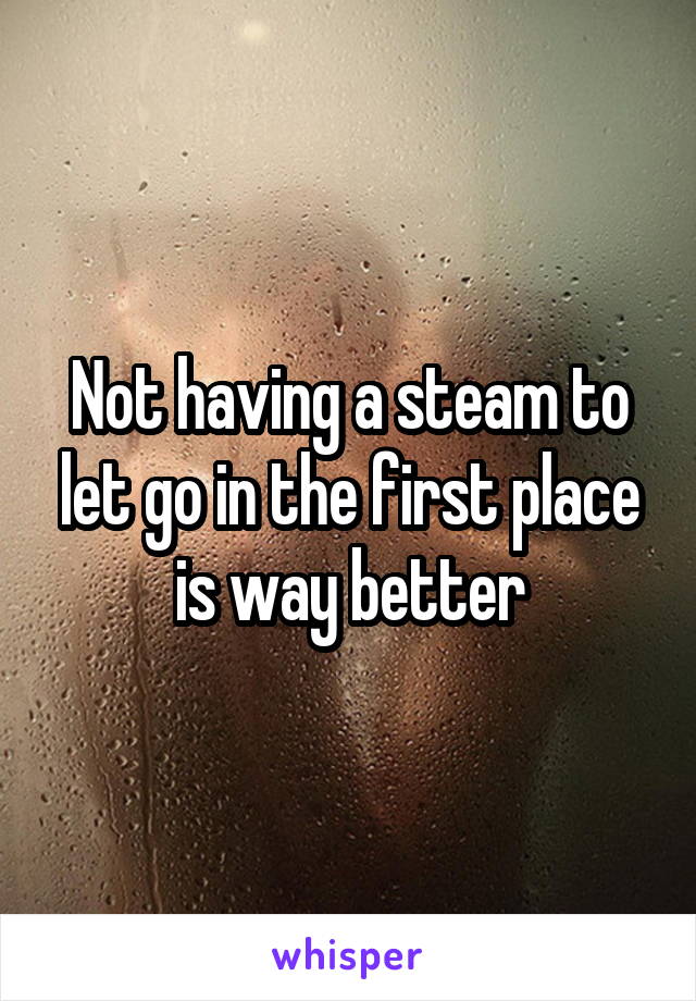Not having a steam to let go in the first place is way better