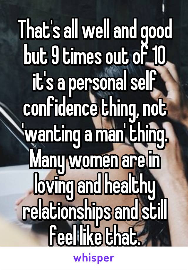 That's all well and good but 9 times out of 10 it's a personal self confidence thing, not 'wanting a man' thing. Many women are in loving and healthy relationships and still feel like that.