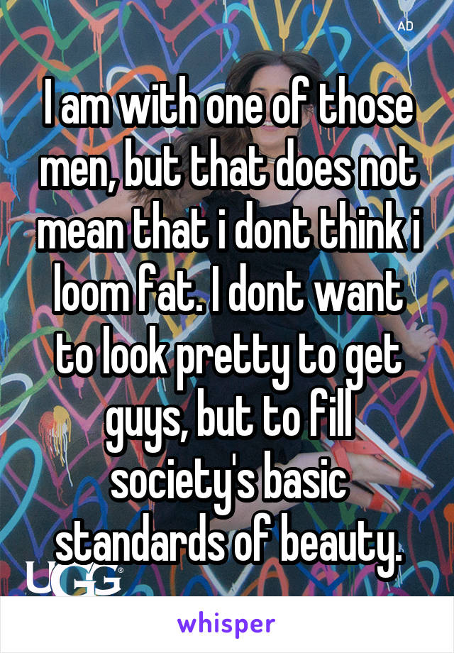 I am with one of those men, but that does not mean that i dont think i loom fat. I dont want to look pretty to get guys, but to fill society's basic standards of beauty.