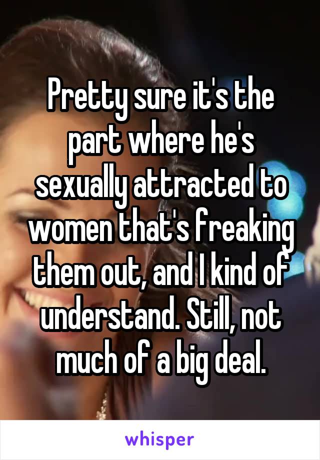 Pretty sure it's the part where he's sexually attracted to women that's freaking them out, and I kind of understand. Still, not much of a big deal.