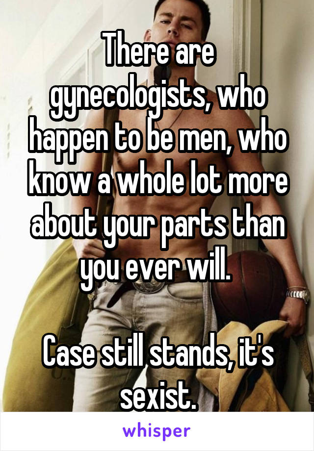 There are gynecologists, who happen to be men, who know a whole lot more about your parts than you ever will. 

Case still stands, it's sexist.