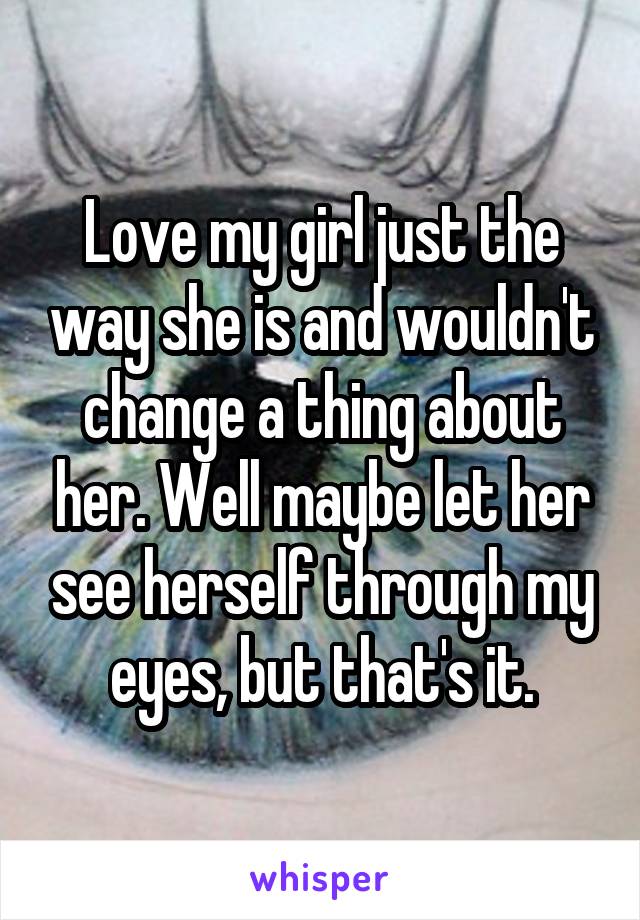 Love my girl just the way she is and wouldn't change a thing about her. Well maybe let her see herself through my eyes, but that's it.