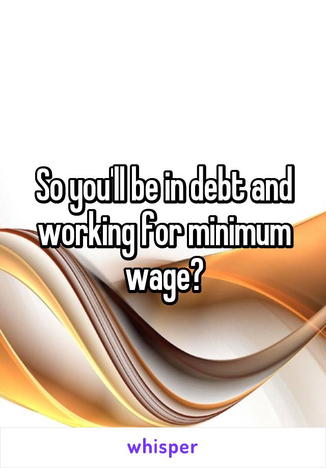 So you'll be in debt and working for minimum wage?