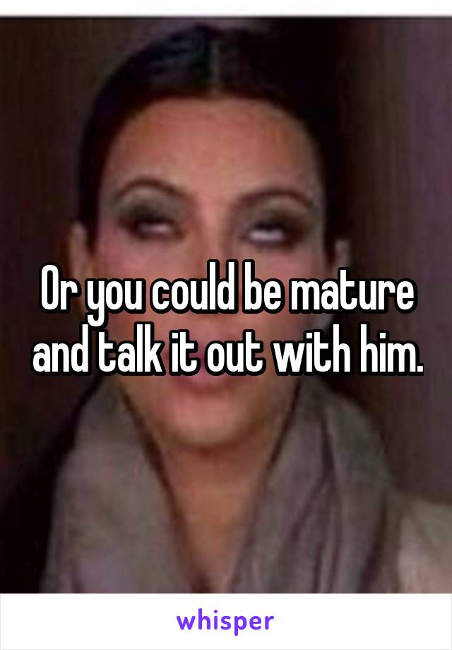 Or you could be mature and talk it out with him.