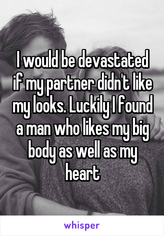 I would be devastated if my partner didn't like my looks. Luckily I found a man who likes my big body as well as my heart