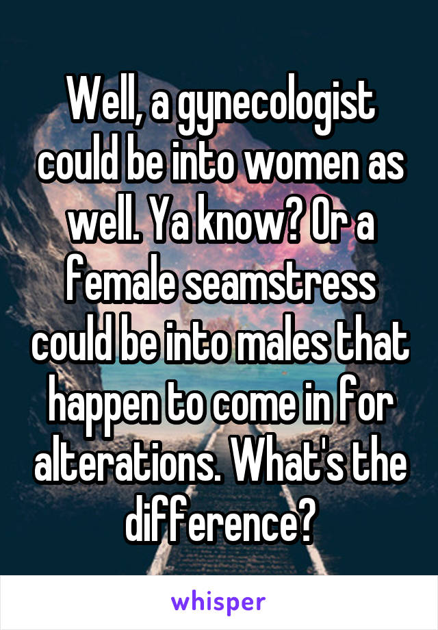 Well, a gynecologist could be into women as well. Ya know? Or a female seamstress could be into males that happen to come in for alterations. What's the difference?