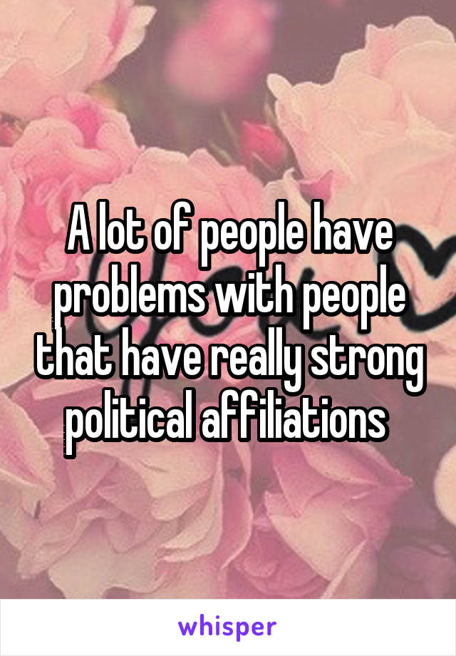 A lot of people have problems with people that have really strong political affiliations 