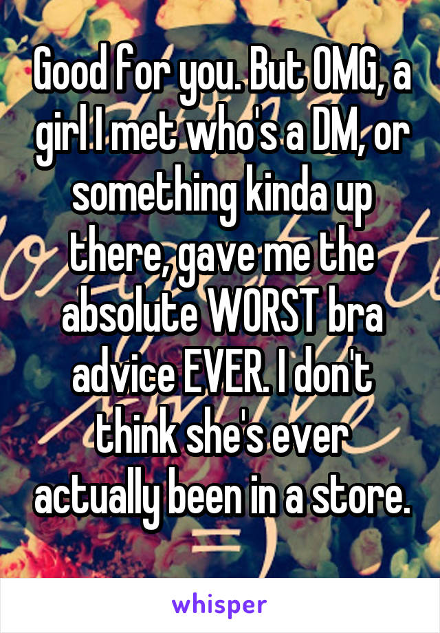 Good for you. But OMG, a girl I met who's a DM, or something kinda up there, gave me the absolute WORST bra advice EVER. I don't think she's ever actually been in a store. 