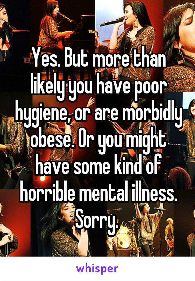 Yes. But more than likely you have poor hygiene, or are morbidly obese. Or you might have some kind of horrible mental illness. Sorry. 