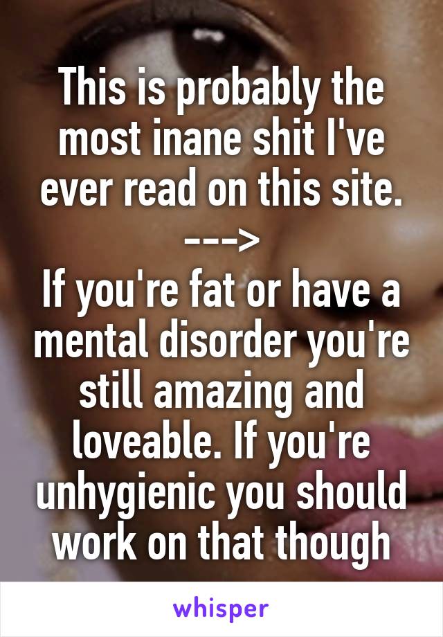 This is probably the most inane shit I've ever read on this site.
--->
If you're fat or have a mental disorder you're still amazing and loveable. If you're unhygienic you should work on that though