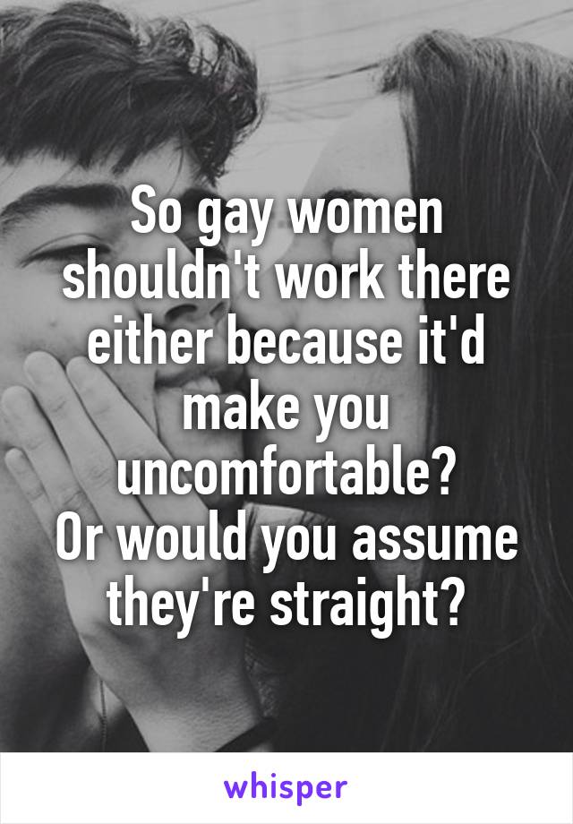So gay women shouldn't work there either because it'd make you uncomfortable?
Or would you assume they're straight?