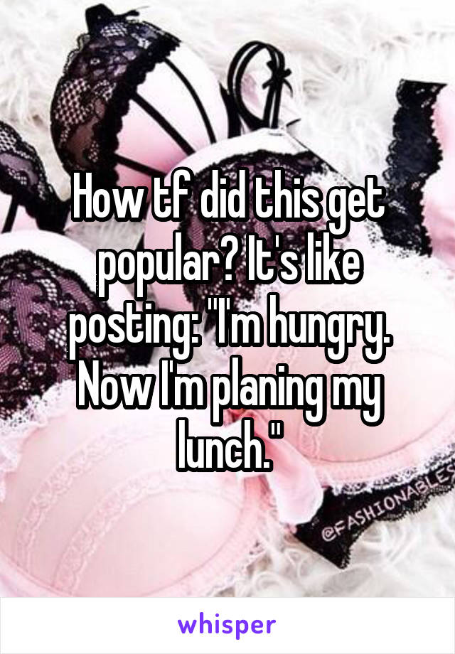 How tf did this get popular? It's like posting: "I'm hungry. Now I'm planing my lunch."