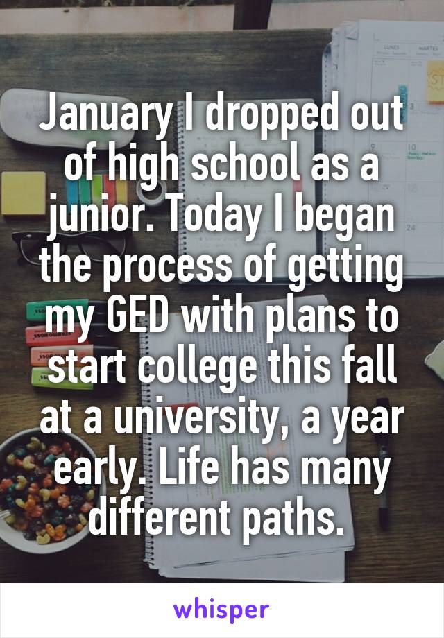 January I dropped out of high school as a junior. Today I began the process of getting my GED with plans to start college this fall at a university, a year early. Life has many different paths. 