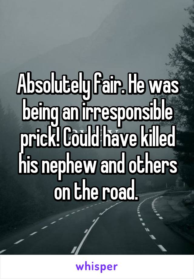 Absolutely fair. He was being an irresponsible prick! Could have killed his nephew and others on the road. 