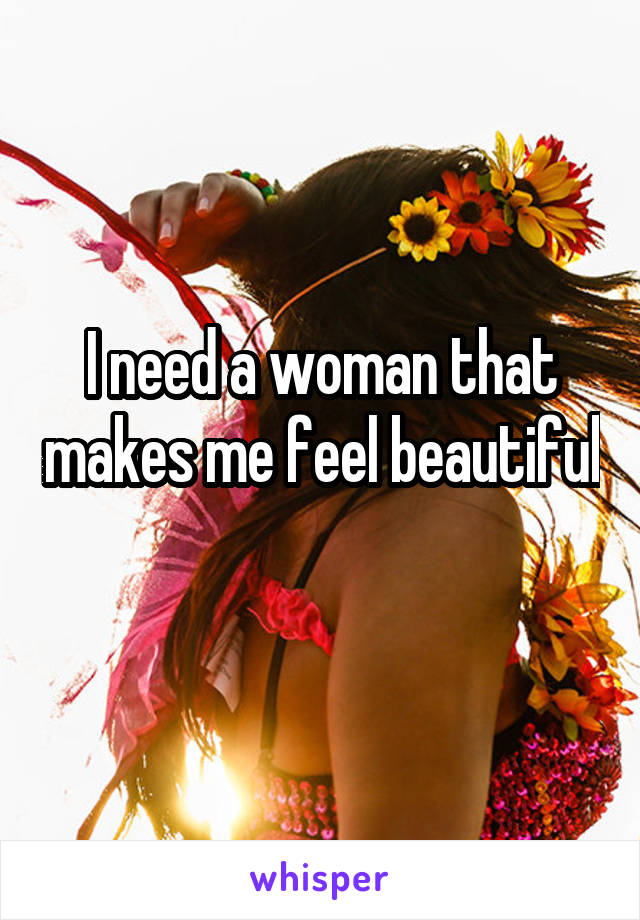 I need a woman that makes me feel beautiful 