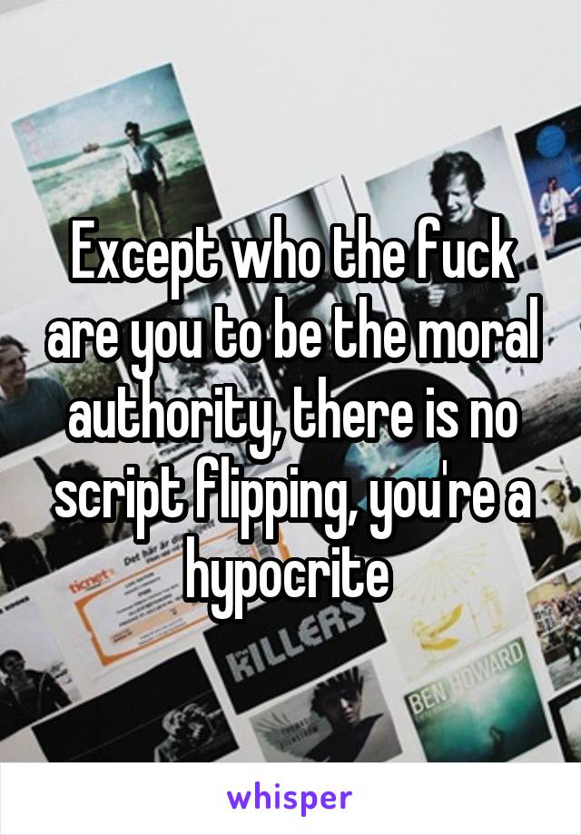 Except who the fuck are you to be the moral authority, there is no script flipping, you're a hypocrite 