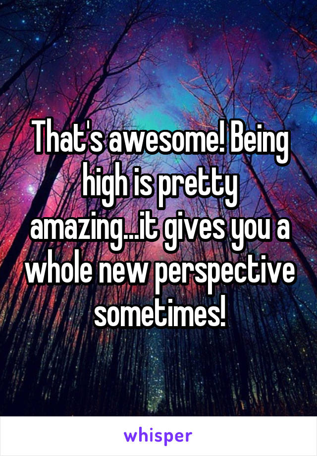 That's awesome! Being high is pretty amazing...it gives you a whole new perspective sometimes!