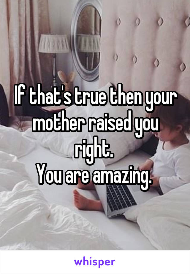 If that's true then your mother raised you right. 
You are amazing. 