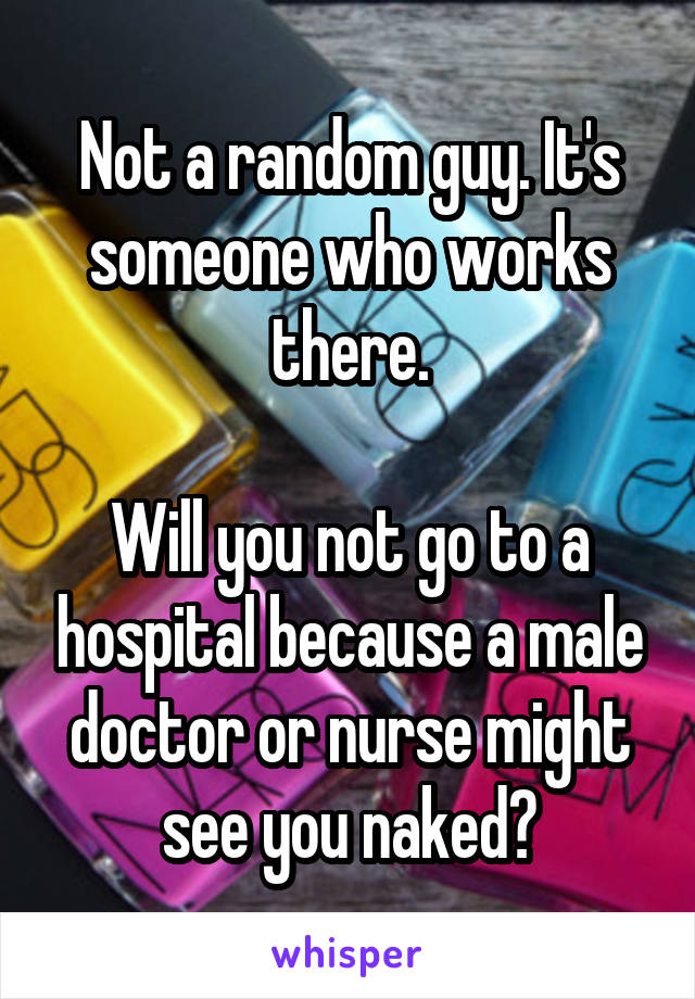 Not a random guy. It's someone who works there.

Will you not go to a hospital because a male doctor or nurse might see you naked?