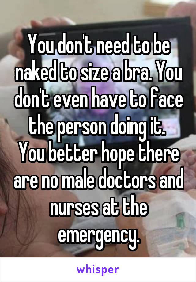 You don't need to be naked to size a bra. You don't even have to face the person doing it. 
You better hope there are no male doctors and nurses at the emergency.