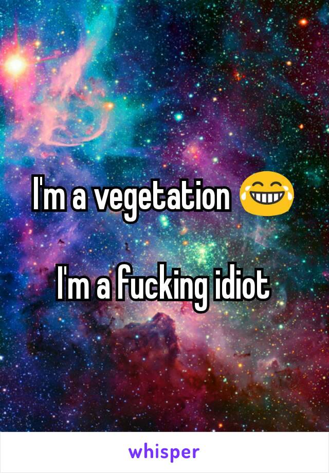 I'm a vegetation 😂

I'm a fucking idiot