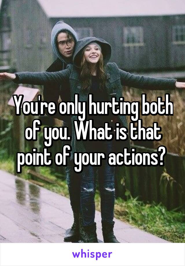 You're only hurting both of you. What is that point of your actions? 