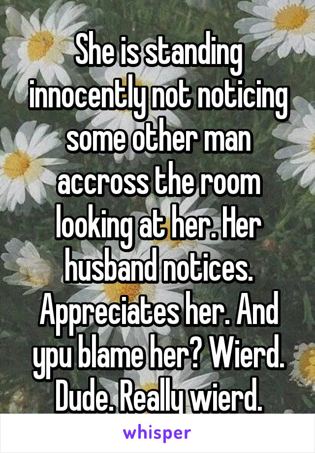 She is standing innocently not noticing some other man accross the room looking at her. Her husband notices. Appreciates her. And ypu blame her? Wierd. Dude. Really wierd.