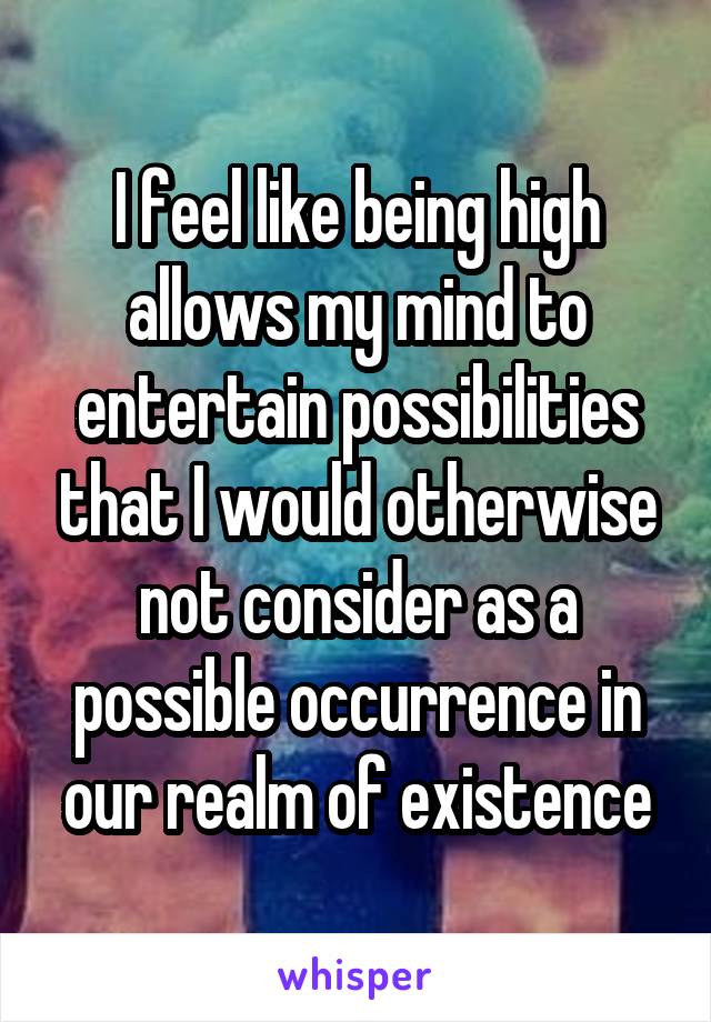 I feel like being high allows my mind to entertain possibilities that I would otherwise not consider as a possible occurrence in our realm of existence