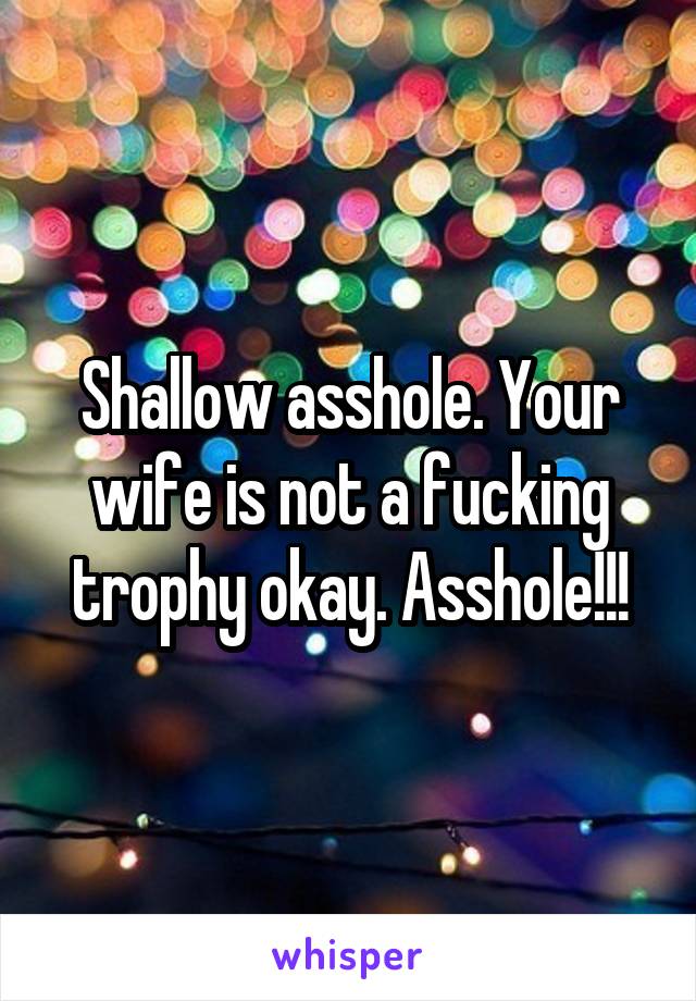 Shallow asshole. Your wife is not a fucking trophy okay. Asshole!!!