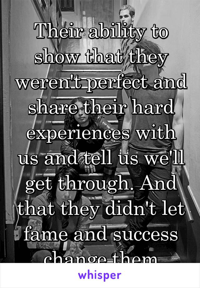 Their ability to show that they weren't perfect and share their hard experiences with us and tell us we'll get through. And that they didn't let fame and success change them