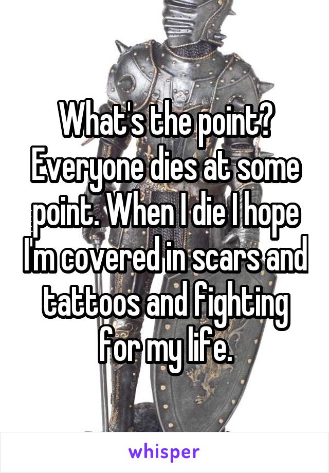 What's the point? Everyone dies at some point. When I die I hope I'm covered in scars and tattoos and fighting for my life.