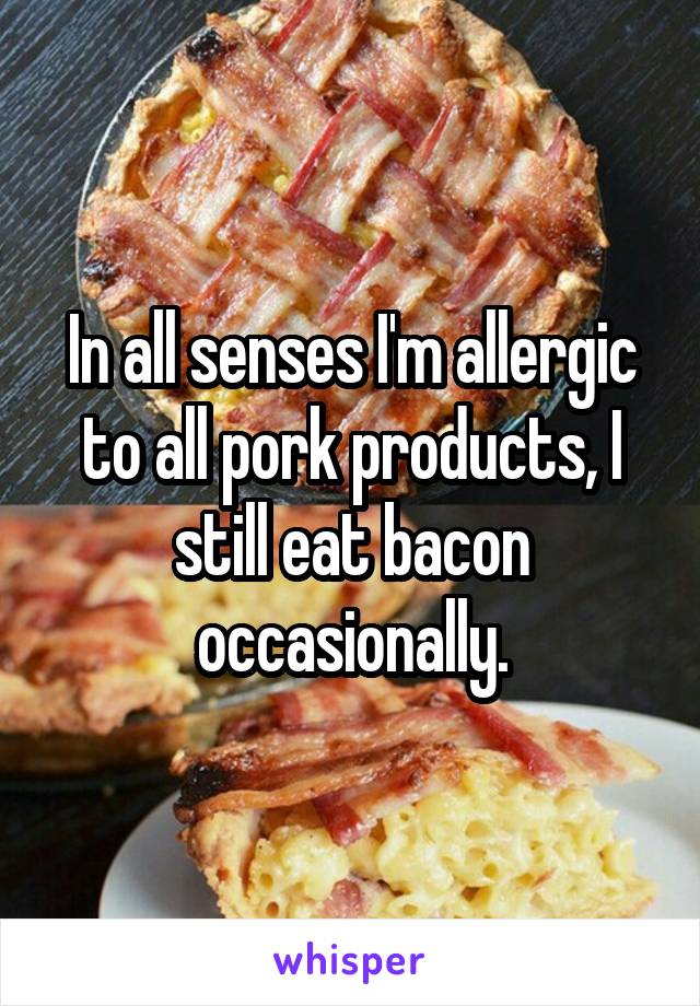In all senses I'm allergic to all pork products, I still eat bacon occasionally.