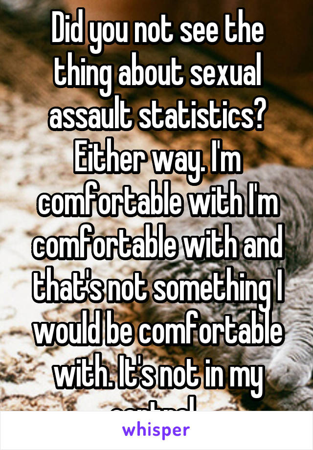 Did you not see the thing about sexual assault statistics? Either way. I'm comfortable with I'm comfortable with and that's not something I would be comfortable with. It's not in my control. 