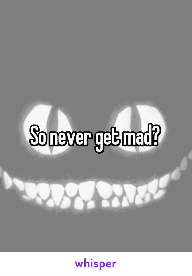So never get mad? 