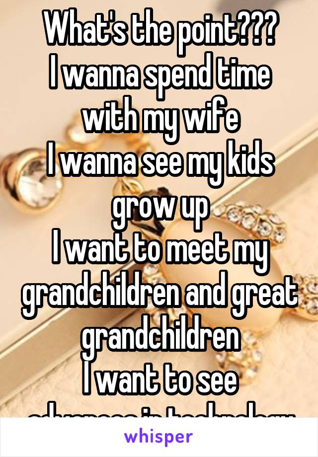 What's the point???
I wanna spend time with my wife
I wanna see my kids grow up
I want to meet my grandchildren and great grandchildren
I want to see advances in technology