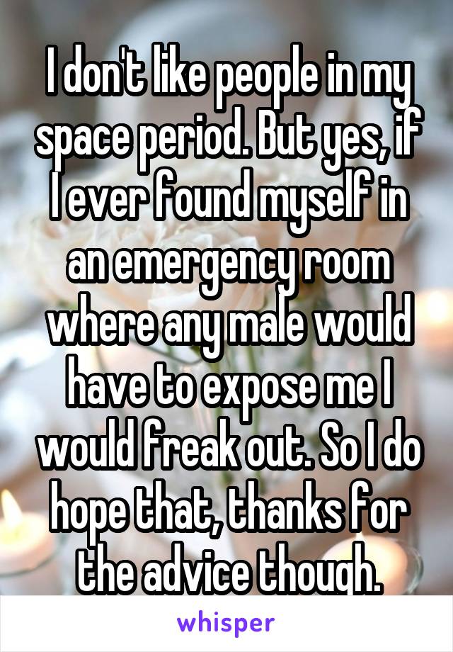 I don't like people in my space period. But yes, if I ever found myself in an emergency room where any male would have to expose me I would freak out. So I do hope that, thanks for the advice though.