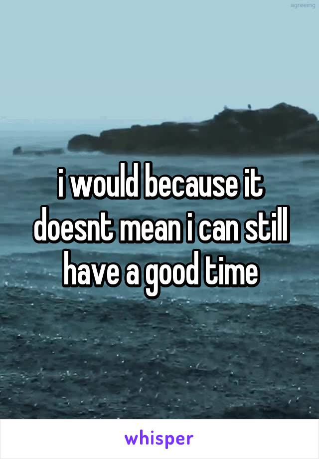 i would because it doesnt mean i can still have a good time