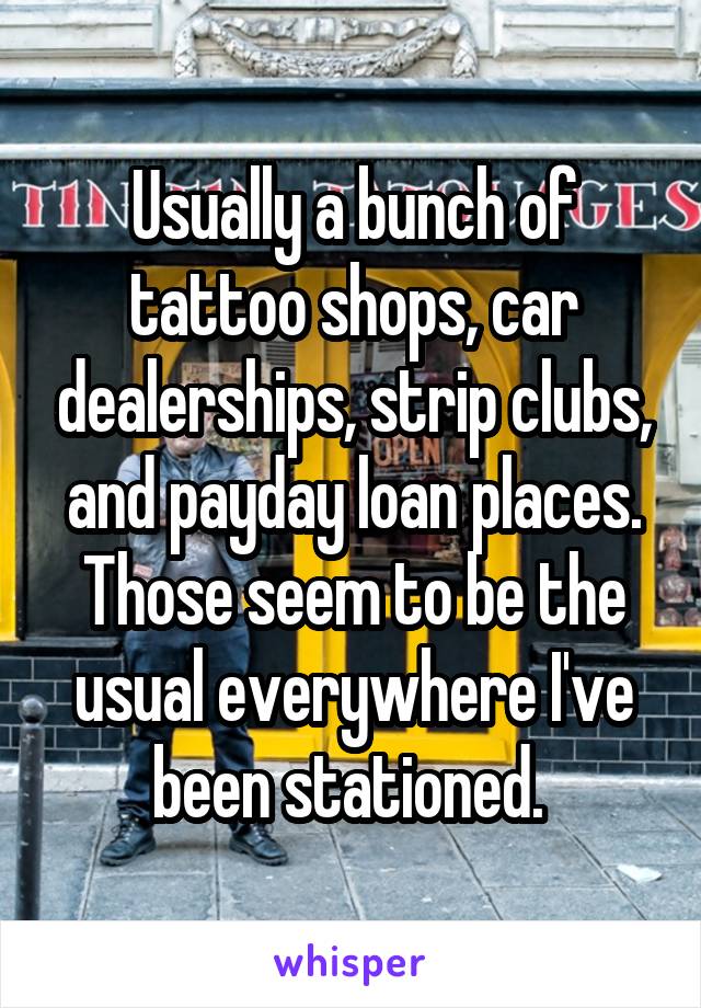 Usually a bunch of tattoo shops, car dealerships, strip clubs, and payday loan places. Those seem to be the usual everywhere I've been stationed. 