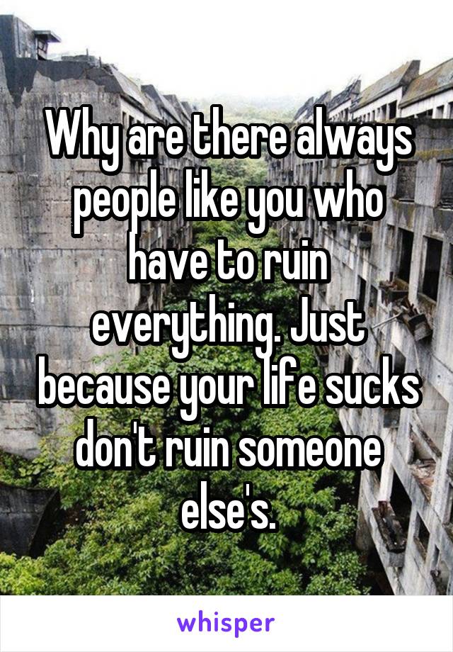 Why are there always people like you who have to ruin everything. Just because your life sucks don't ruin someone else's.