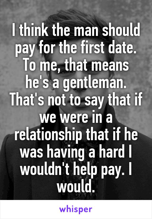 I think the man should pay for the first date. To me, that means he's a gentleman. That's not to say that if we were in a relationship that if he was having a hard I wouldn't help pay. I would.