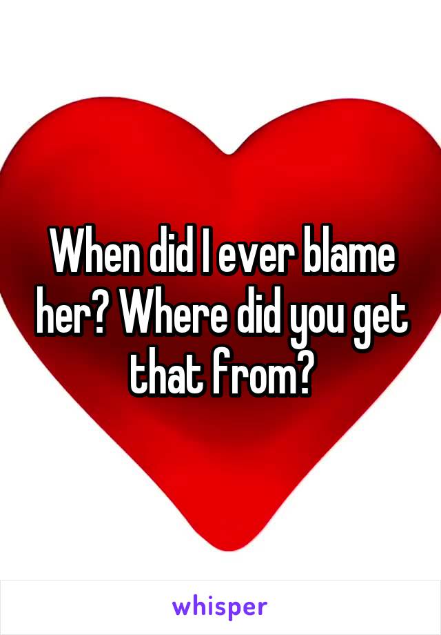 When did I ever blame her? Where did you get that from?